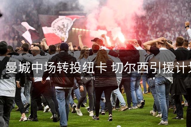 曼城中场转投纽卡 切尔西引援计划再添变数