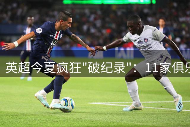 英超今夏疯狂"破纪录"：11家俱乐部刷新转会费新高