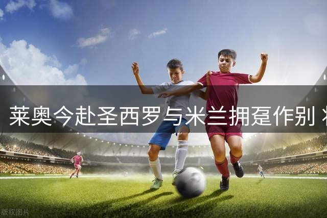 莱奥今赴圣西罗与米兰拥趸作别 将启程赴土耳其体检
