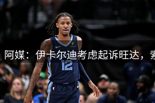 阿媒：伊卡尔迪考虑起诉旺达，索赔她造成的职业生涯经济损失