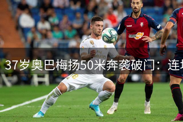 37岁奥巴梅扬50米奔袭破门：连场进球惊艳西甲